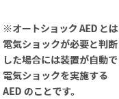 ※オートショック AED とは電気ショックが必要と判断した場合には装置が自動で電気ショックを実施する AED のことです。