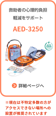 救助者の心理的負担軽減をサポート AED-3250 詳細ページへ ※現在は不特定多数の方がアクセスできない場所への設置が推奨されています