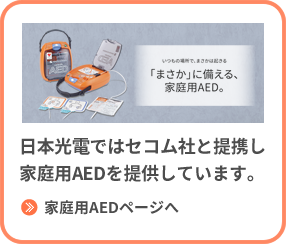 自分や家族のために家庭に備えておきたい → 日本光電ではセコム社と提携し家庭用AEDを提供しています。家庭用AEDページへ