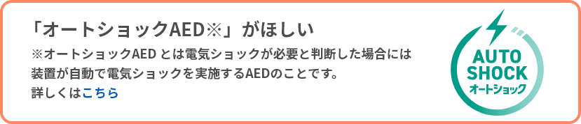 「オートショックAED」が欲しい（オートショックAEDとは電気ショックが必要と判断した場合には装置が自動で電気ショックを実施するAEDのことです。詳しくはこちら）
